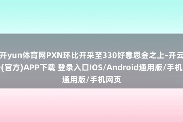 开yun体育网PXN环比开采至330好意思金之上-开云注册(官方)APP下载 登录入口IOS/Android通用版/手机网页