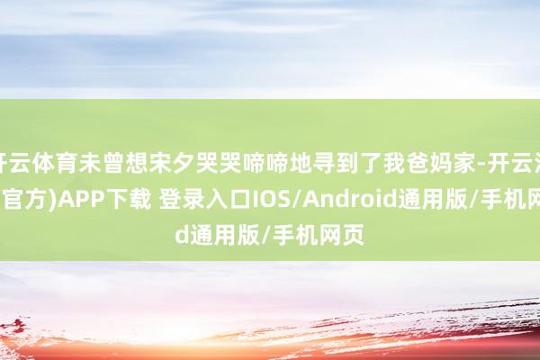 开云体育未曾想宋夕哭哭啼啼地寻到了我爸妈家-开云注册(官方)APP下载 登录入口IOS/Android通用版/手机网页