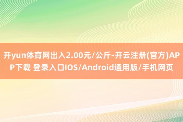 开yun体育网出入2.00元/公斤-开云注册(官方)APP下载 登录入口IOS/Android通用版/手机网页