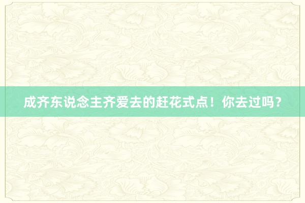 成齐东说念主齐爱去的赶花式点！你去过吗？
