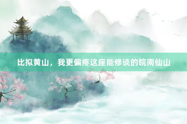 比拟黄山，我更偏疼这座能修谈的皖南仙山