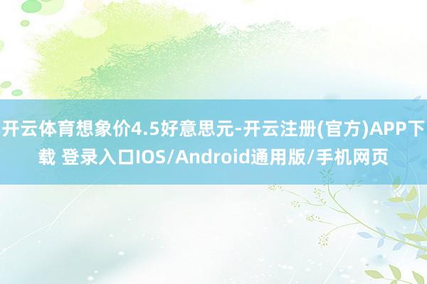 开云体育想象价4.5好意思元-开云注册(官方)APP下载 登录入口IOS/Android通用版/手机网页
