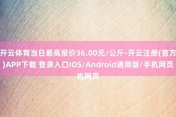 开云体育当日最高报价36.00元/公斤-开云注册(官方)APP下载 登录入口IOS/Android通用版/手机网页