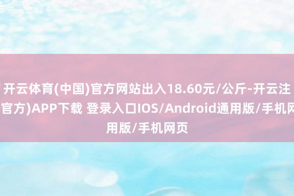 开云体育(中国)官方网站出入18.60元/公斤-开云注册(官方)APP下载 登录入口IOS/Android通用版/手机网页