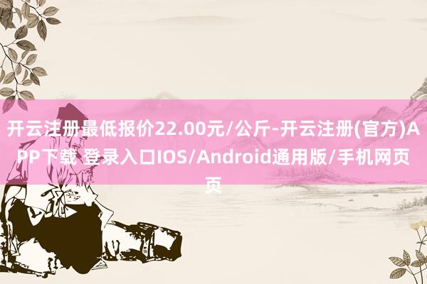 开云注册最低报价22.00元/公斤-开云注册(官方)APP下载 登录入口IOS/Android通用版/手机网页