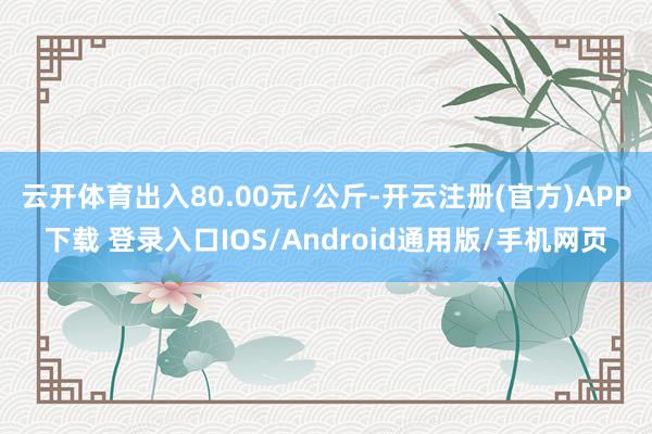 云开体育出入80.00元/公斤-开云注册(官方)APP下载 登录入口IOS/Android通用版/手机网页