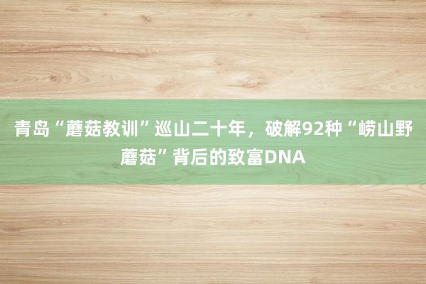 青岛“蘑菇教训”巡山二十年，破解92种“崂山野蘑菇”背后的致富DNA