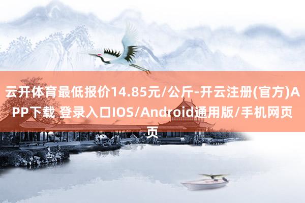 云开体育最低报价14.85元/公斤-开云注册(官方)APP下载 登录入口IOS/Android通用版/手机网页