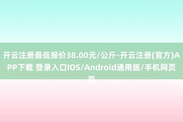 开云注册最低报价38.00元/公斤-开云注册(官方)APP下载 登录入口IOS/Android通用版/手机网页