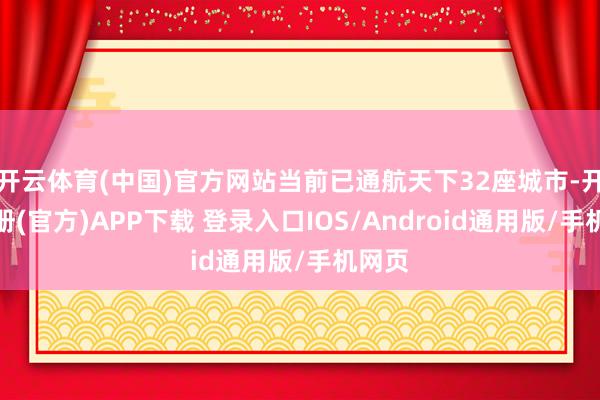 开云体育(中国)官方网站当前已通航天下32座城市-开云注册(官方)APP下载 登录入口IOS/Android通用版/手机网页