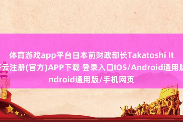 体育游戏app平台日本前财政部长Takatoshi Ito也暗意-开云注册(官方)APP下载 登录入口IOS/Android通用版/手机网页