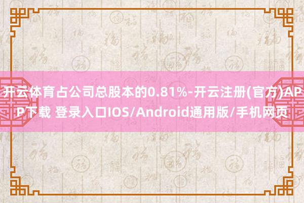 开云体育占公司总股本的0.81%-开云注册(官方)APP下载 登录入口IOS/Android通用版/手机网页