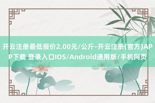 开云注册最低报价2.00元/公斤-开云注册(官方)APP下载 登录入口IOS/Android通用版/手机网页