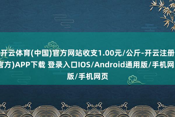开云体育(中国)官方网站收支1.00元/公斤-开云注册(官方)APP下载 登录入口IOS/Android通用版/手机网页