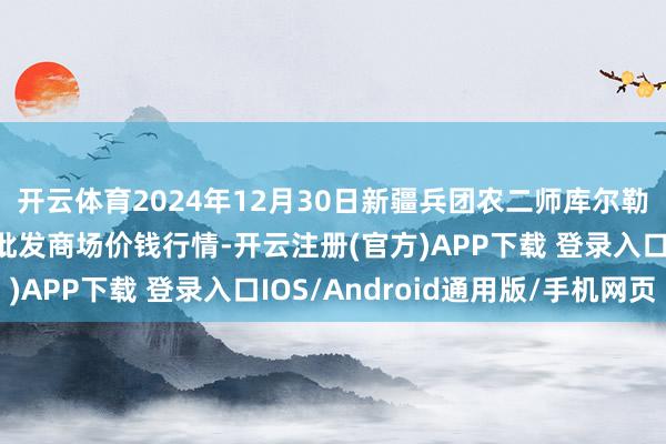开云体育2024年12月30日新疆兵团农二师库尔勒市孔雀农副居品笼统批发商场价钱行情-开云注册(官方)APP下载 登录入口IOS/Android通用版/手机网页