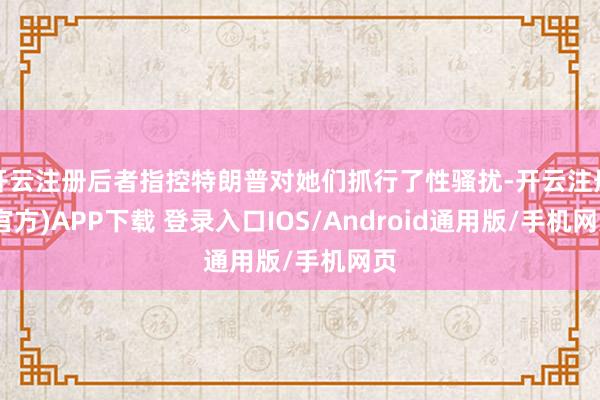 开云注册后者指控特朗普对她们抓行了性骚扰-开云注册(官方)APP下载 登录入口IOS/Android通用版/手机网页