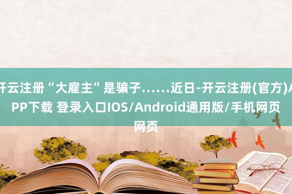 开云注册“大雇主”是骗子……近日-开云注册(官方)APP下载 登录入口IOS/Android通用版/手机网页