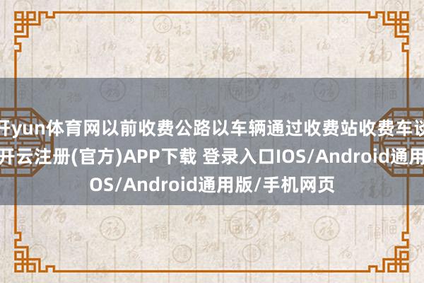 开yun体育网以前收费公路以车辆通过收费站收费车谈的时候为准-开云注册(官方)APP下载 登录入口IOS/Android通用版/手机网页