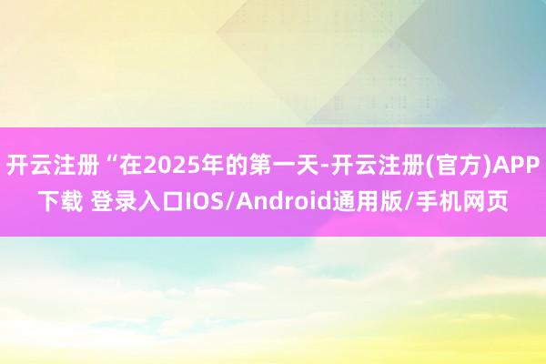 开云注册“在2025年的第一天-开云注册(官方)APP下载 登录入口IOS/Android通用版/手机网页