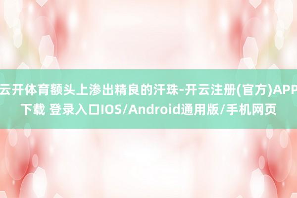 云开体育额头上渗出精良的汗珠-开云注册(官方)APP下载 登录入口IOS/Android通用版/手机网页