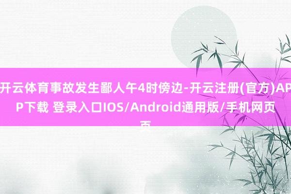 开云体育事故发生鄙人午4时傍边-开云注册(官方)APP下载 登录入口IOS/Android通用版/手机网页