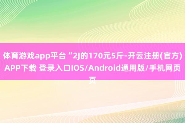 体育游戏app平台“2J的170元5斤-开云注册(官方)APP下载 登录入口IOS/Android通用版/手机网页