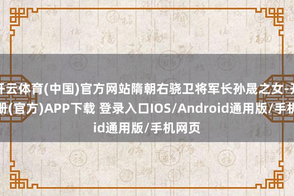开云体育(中国)官方网站隋朝右骁卫将军长孙晟之女-开云注册(官方)APP下载 登录入口IOS/Android通用版/手机网页