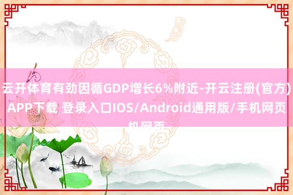 云开体育有劲因循GDP增长6%附近-开云注册(官方)APP下载 登录入口IOS/Android通用版/手机网页