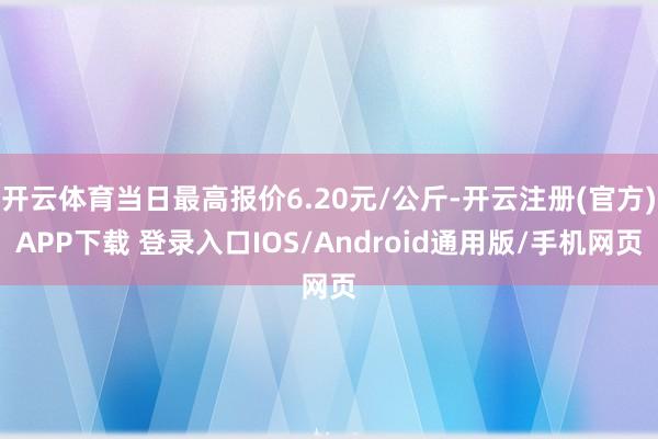 开云体育当日最高报价6.20元/公斤-开云注册(官方)APP下载 登录入口IOS/Android通用版/手机网页