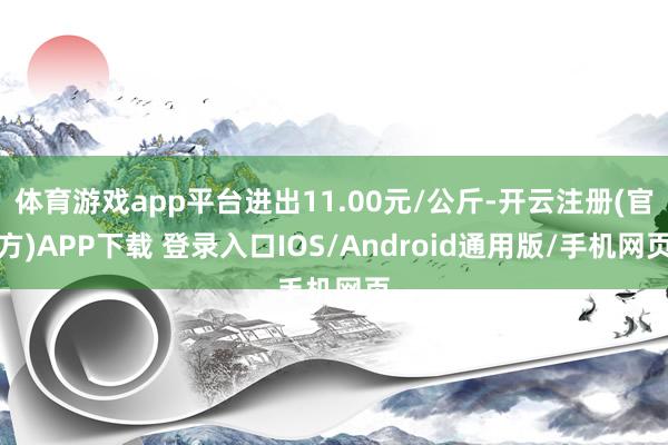 体育游戏app平台进出11.00元/公斤-开云注册(官方)APP下载 登录入口IOS/Android通用版/手机网页