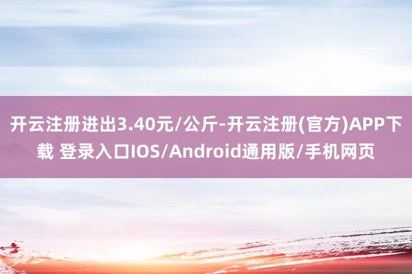 开云注册进出3.40元/公斤-开云注册(官方)APP下载 登录入口IOS/Android通用版/手机网页