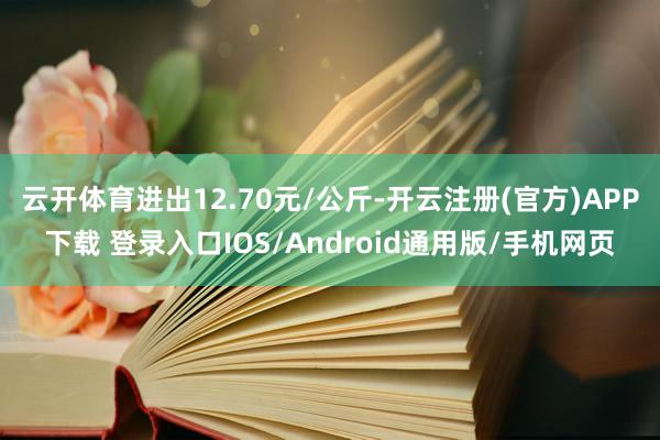 云开体育进出12.70元/公斤-开云注册(官方)APP下载 登录入口IOS/Android通用版/手机网页