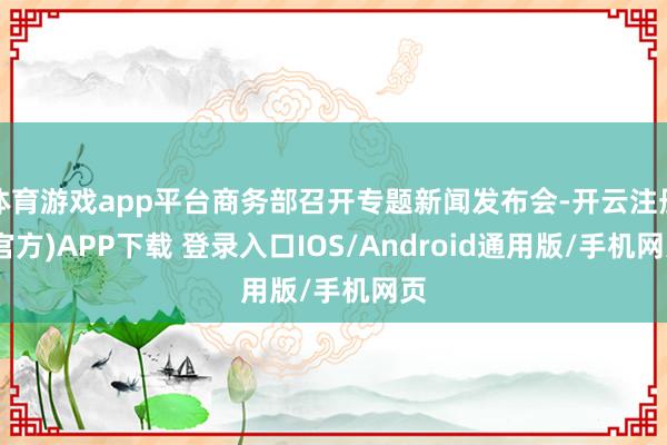 体育游戏app平台商务部召开专题新闻发布会-开云注册(官方)APP下载 登录入口IOS/Android通用版/手机网页