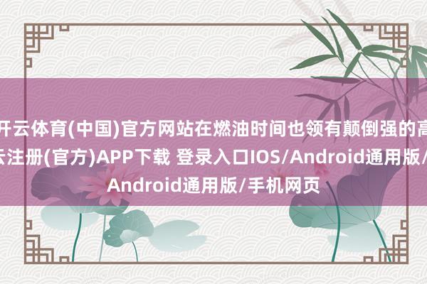 开云体育(中国)官方网站在燃油时间也领有颠倒强的高唱力-开云注册(官方)APP下载 登录入口IOS/Android通用版/手机网页