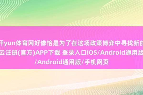 开yun体育网好像恰是为了在这场政策博弈中寻找新的冲破口-开云注册(官方)APP下载 登录入口IOS/Android通用版/手机网页