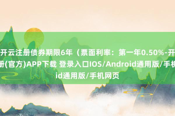 开云注册债券期限6年（票面利率：第一年0.50%-开云注册(官方)APP下载 登录入口IOS/Android通用版/手机网页