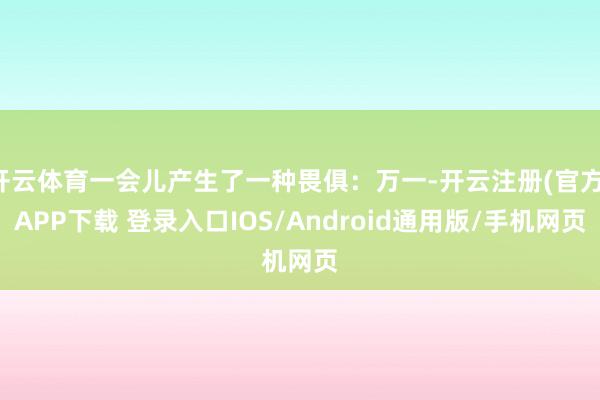 开云体育一会儿产生了一种畏俱：万一-开云注册(官方)APP下载 登录入口IOS/Android通用版/手机网页