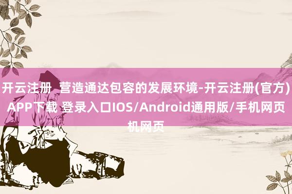 开云注册  营造通达包容的发展环境-开云注册(官方)APP下载 登录入口IOS/Android通用版/手机网页