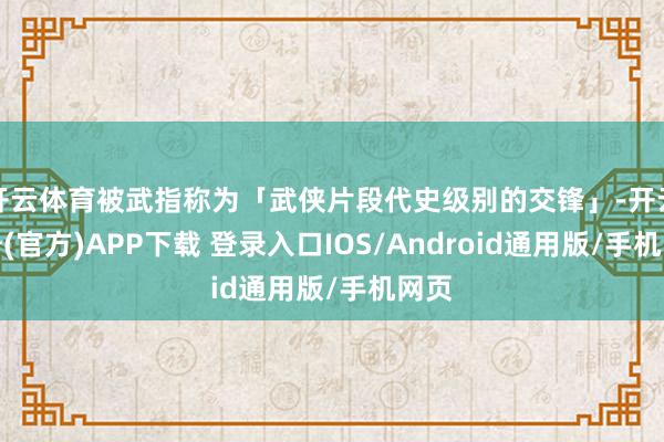 开云体育被武指称为「武侠片段代史级别的交锋」-开云注册(官方)APP下载 登录入口IOS/Android通用版/手机网页