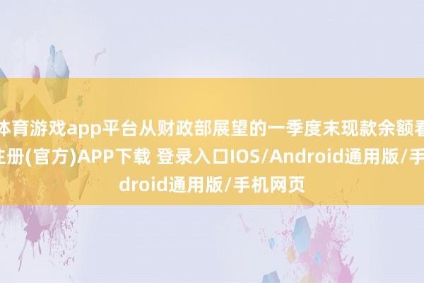 体育游戏app平台从财政部展望的一季度末现款余额看-开云注册(官方)APP下载 登录入口IOS/Android通用版/手机网页