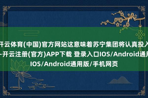 开云体育(中国)官方网站这意味着苏宁集团将认真投入歇业重整措施-开云注册(官方)APP下载 登录入口IOS/Android通用版/手机网页