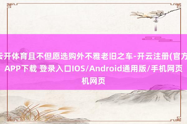 云开体育且不但愿选购外不雅老旧之车-开云注册(官方)APP下载 登录入口IOS/Android通用版/手机网页