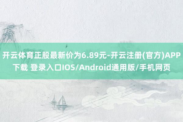 开云体育正股最新价为6.89元-开云注册(官方)APP下载 登录入口IOS/Android通用版/手机网页