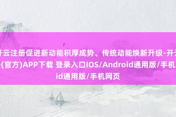 开云注册促进新动能积厚成势、传统动能焕新升级-开云注册(官方)APP下载 登录入口IOS/Android通用版/手机网页
