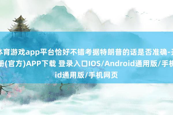 体育游戏app平台恰好不错考据特朗普的话是否准确-开云注册(官方)APP下载 登录入口IOS/Android通用版/手机网页