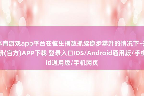 体育游戏app平台在恒生指数抓续稳步攀升的情况下-开云注册(官方)APP下载 登录入口IOS/Android通用版/手机网页