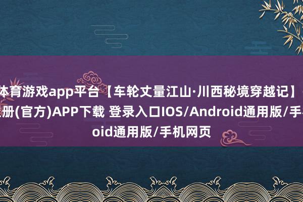 体育游戏app平台【车轮丈量江山·川西秘境穿越记】-开云注册(官方)APP下载 登录入口IOS/Android通用版/手机网页