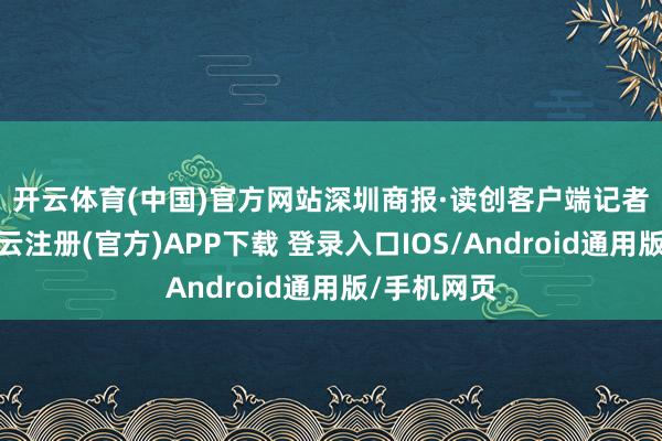 开云体育(中国)官方网站　　深圳商报·读创客户端记者珍贵到-开云注册(官方)APP下载 登录入口IOS/Android通用版/手机网页