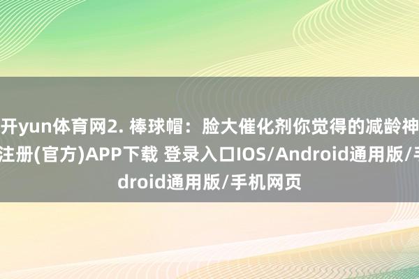 开yun体育网2. 棒球帽:脸大催化剂你觉得的减龄神器-开云注册(官方)APP下载 登录入口IOS/Android通用版/手机网页
