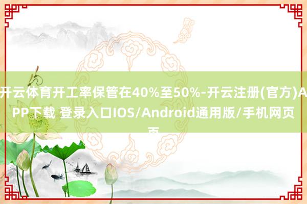开云体育开工率保管在40%至50%-开云注册(官方)APP下载 登录入口IOS/Android通用版/手机网页